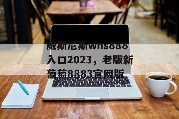 威斯尼斯wns888入口2023，老版新葡萄8883官网版