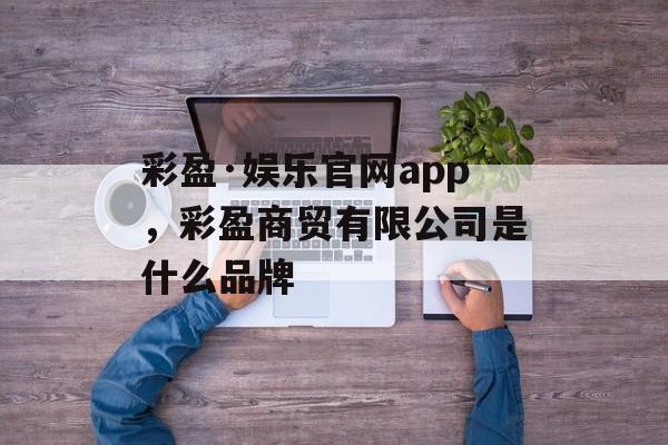 彩盈·娱乐官网app，彩盈商贸有限公司是什么品牌