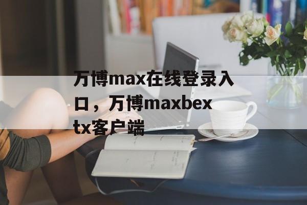 万博max在线登录入口，万博maxbextx客户端