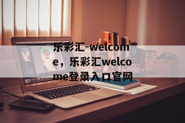 乐彩汇-welcome，乐彩汇welcome登录入口官网